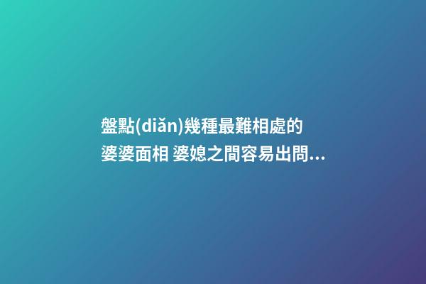 盤點(diǎn)幾種最難相處的婆婆面相 婆媳之間容易出問(wèn)題